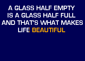 A GLASS HALF EMPTY
IS A GLASS HALF FULL
AND THAT'S WHAT MAKES
LIFE BEAUTIFUL