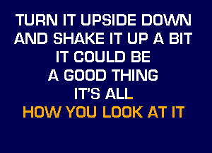 TURN IT UPSIDE DOWN
AND SHAKE IT UP A BIT
IT COULD BE
A GOOD THING
ITS ALL
HOW YOU LOOK AT IT