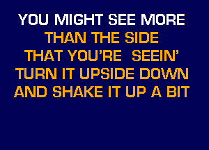 YOU MIGHT SEE MORE
THAN THE SIDE
THAT YOU'RE SEEIN'
TURN IT UPSIDE DOWN
AND SHAKE IT UP A BIT