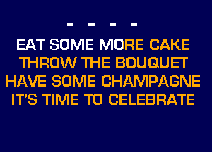 EAT SOME MORE CAKE
THROW THE BOUQUET
HAVE SOME CHAMPAGNE
ITS TIME TO CELEBRATE