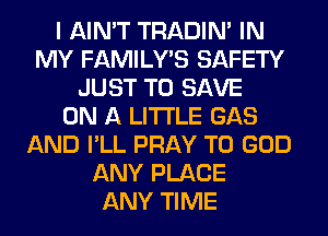 I AIN'T TRADIN' IN
MY FAMILY'S SAFETY
JUST TO SAVE
ON A LITTLE GAS
AND I'LL PRAY T0 GOD
ANY PLACE
ANY TIME