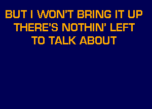 BUT I WON'T BRING IT UP
THERE'S NOTHIN' LEFT
TO TALK ABOUT