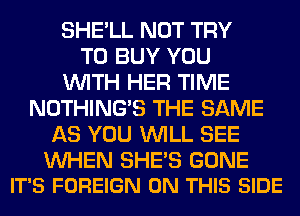SHE'LL NOT TRY
TO BUY YOU
WITH HER TIME
NOTHING'S THE SAME
AS YOU WILL SEE

UVHEN SHE'S GONE
IT'S FOREIGN ON THIS SIDE