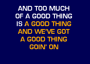 AND TOO MUCH
OF A GOOD THING
IS A GOOD THING
AND WE'VE GOT

A GOOD THING
GOIN' 0N