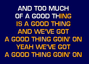 AND TOO MUCH
OF A GOOD THING
IS A GOOD THING
AND WE'VE GOT

A GOOD THING GOIN' 0N
YEAH WE'VE GOT

A GOOD THING GOIN' 0N