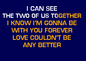 I CAN SEE
THE TWO OF US TOGETHER

I KNOW I'M GONNA BE
WITH YOU FOREVER
LOVE COULDN'T BE

ANY BETTER