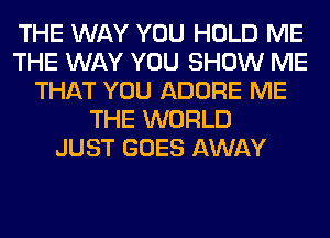 THE WAY YOU HOLD ME
THE WAY YOU SHOW ME
THAT YOU ADORE ME
THE WORLD
JUST GOES AWAY