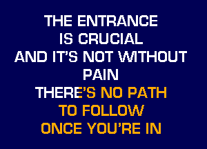 THE ENTRANCE
IS CRUCIAL
AND ITS NOT WITHOUT
PAIN
THERE'S N0 PATH
TO FOLLOW
ONCE YOU'RE IN