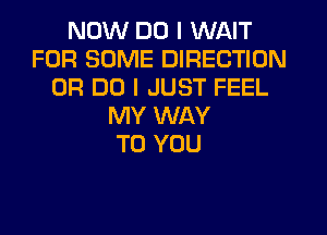 NOW DO I WAIT
FOR SOME DIRECTION
0R DO I JUST FEEL
MY WAY
TO YOU