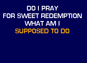 DO I PRAY
FOR SWEET REDEMPTION
WHAT AM I
SUPPOSED TO DO