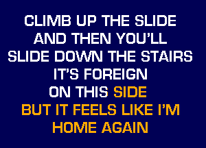 CLIMB UP THE SLIDE
AND THEN YOU'LL
SLIDE DOWN THE STAIRS
ITS FOREIGN
ON THIS SIDE
BUT IT FEELS LIKE I'M
HOME AGAIN