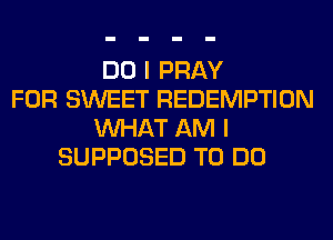 DO I PRAY
FOR SWEET REDEMPTION
WHAT AM I
SUPPOSED TO DO
