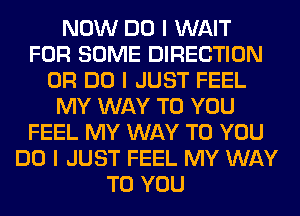 NOW DO I WAIT
FOR SOME DIRECTION
0R DO I JUST FEEL
MY WAY TO YOU
FEEL MY WAY TO YOU
DO I JUST FEEL MY WAY
TO YOU