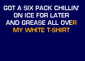GOT A SIX PACK CHILLIN'
0N ICE FOR LATER
AND GREASE ALL OVER
MY WHITE T-SHIRT