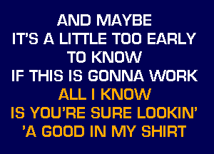 AND MAYBE
ITS A LITTLE T00 EARLY
TO KNOW
IF THIS IS GONNA WORK
ALL I KNOW
IS YOU'RE SURE LOOKIN'
'A GOOD IN MY SHIRT