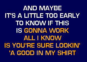 AND MAYBE
ITS A LITTLE T00 EARLY
TO KNOW IF THIS
IS GONNA WORK
ALL I KNOW
IS YOU'RE SURE LOOKIN'
'A GOOD IN MY SHIRT