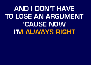 AND I DON'T HAVE
TO LOSE AN ARGUMENT
'CAUSE NOW
I'M ALWAYS RIGHT