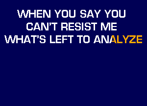 WHEN YOU SAY YOU
CAN'T RESIST ME
WHATS LEFT T0 ANALYZE