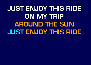 JUST ENJOY THIS RIDE
ON MY TRIP
AROUND THE SUN
JUST ENJOY THIS RIDE