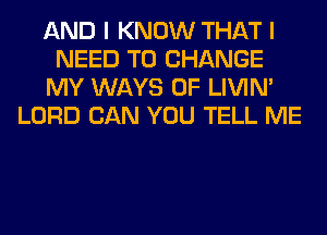 AND I KNOW THAT I
NEED TO CHANGE
MY WAYS 0F LIVIN'
LORD CAN YOU TELL ME