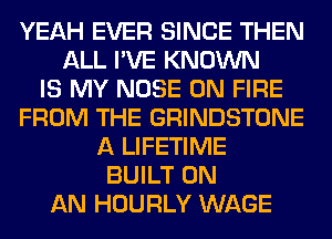 YEAH EVER SINCE THEN
ALL I'VE KNOWN
IS MY NOSE ON FIRE
FROM THE GRINDSTONE
A LIFETIME
BUILT ON
AN HOURLY WAGE