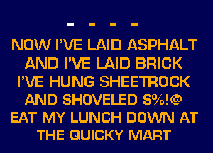 NOW I'VE LAID ASPHALT
AND I'VE LAID BRICK

I'VE HUNG SHEETROCK
AND SHOVELED 590K?
EAT MY LUNCH DOWN AT
THE QUICKY MART