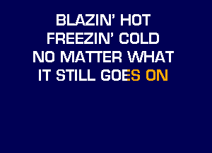 BLAZIN' HOT
FREEZIN' COLD
NO MATTER WHAT
IT STILL GOES ON