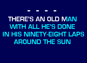 THERE'S AN OLD MAN
WITH ALL HE'S DONE
IN HIS NlNETY-EIGHT LAPS
AROUND THE SUN