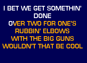 I BET WE GET SOMETHIN'
DONE
OVER TWO FOR ONE'S
RUBBIN' ELBOWS
WITH THE BIG GUNS
WOULDN'T THAT BE COOL