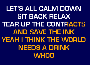 LET'S ALL CALM DOWN
SIT BACK RELAX
TEAR UP THE CONTRACTS
AND SAVE THE INK
YEAH I THINK THE WORLD
NEEDS A DRINK
VVHOO