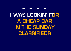 I WAS LOOKIM FOR
A CHEAP CAR

IN THE SUNDAY
CLASSIFIEDS