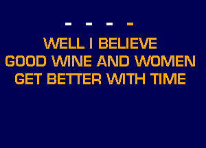 WELL I BELIEVE
GOOD WINE AND WOMEN
GET BETTER WITH TIME