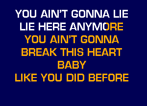 YOU AIN'T GONNA LIE
LIE HERE ANYMORE
YOU AIN'T GONNA
BREAK THIS HEART
BABY
LIKE YOU DID BEFORE