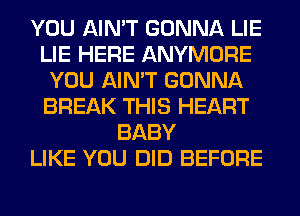 YOU AIN'T GONNA LIE
LIE HERE ANYMORE
YOU AIN'T GONNA
BREAK THIS HEART
BABY
LIKE YOU DID BEFORE