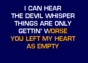 I CAN HEAR
THE DEVIL WHISPER
THINGS ARE ONLY
GETI'IM WORSE
YOU LEFT MY HEART
AS EMPTY