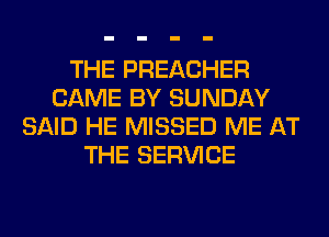 THE PREACHER
CAME BY SUNDAY
SAID HE MISSED ME AT
THE SERVICE