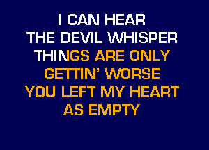 I CAN HEAR
THE DEVIL WHISPER
THINGS ARE ONLY
GETI'IM WORSE
YOU LEFT MY HEART
AS EMPTY