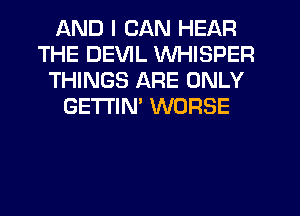 AND I CAN HEAR
THE DEVIL WHISPER
THINGS ARE ONLY
GETI'IM WORSE