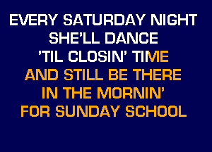 EVERY SATURDAY NIGHT
SHE'LL DANCE
'TIL CLOSIN' TIME
AND STILL BE THERE
IN THE MORNIM
FOR SUNDAY SCHOOL