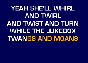 YEAH SHE'LL VVHIRL
AND TUVIRL
AND TWIST AND TURN
WHILE THE JUKEBOX
TWANGS AND MOANS