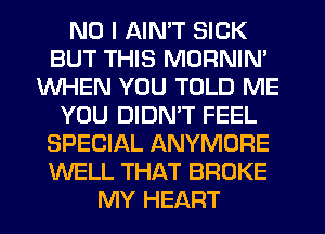 NO I AIN'T SICK
BUT THIS MORNIN'
WHEN YOU TOLD ME
YOU DIDN'T FEEL
SPECIAL ANYMORE
WELL THAT BROKE
MY HEART