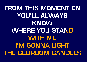 FROM THIS MOMENT 0N
YOU'LL ALWAYS
KNOW
WHERE YOU STAND
WITH ME
I'M GONNA LIGHT
THE BEDROOM CANDLES