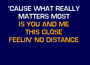 'CAUSE WHAT REALLY
MATTERS MOST
IS YOU AND ME
THIS CLOSE
FEELIM N0 DISTANCE