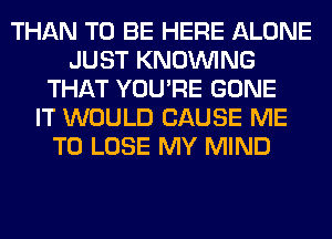 THAN TO BE HERE ALONE
JUST KNOUVING
THAT YOU'RE GONE
IT WOULD CAUSE ME
TO LOSE MY MIND