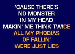 'CAUSE THERE'S
N0 MONSTER
IN MY HEAD
MAKIM ME THINK TWICE
ALL MY PHOBIAS
0F FALLIM
WERE JUST LIES