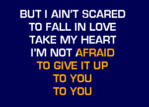 BUT I AIN'T SCARED
T0 FALL IN LOVE
TAKE MY HEART
I'M NOT AFRAID

TO GIVE IT UP
TO YOU
TO YOU