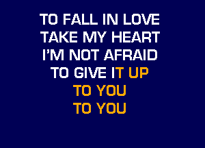 T0 FALL IN LOVE

TAKE MY HEART

I'M NOT AFRAID
TO GIVE IT UP

TO YOU
TO YOU