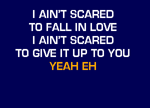 I AIN'T SCARED

T0 FALL IN LOVE

l AIN'T SCARED
TO GIVE IT UP TO YOU

YEAH EH