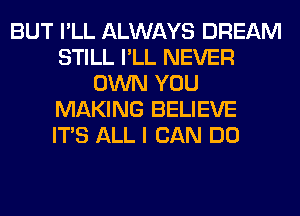 BUT I'LL ALWAYS DREAM
STILL I'LL NEVER
OWN YOU
MAKING BELIEVE
ITS ALL I CAN DO