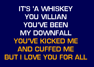 ITS 'A VVHISKEY
YOU VILLIAN
YOU'VE BEEN

MY DOWNFALL

YOU'VE KICKED ME

AND CUFFED ME

BUT I LOVE YOU FOR ALL